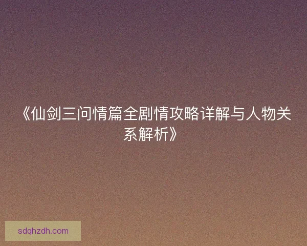 《仙剑三问情篇全剧情攻略详解与人物关系解析》
