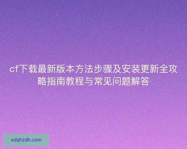 cf下載最新版本方法步驟及安裝更新全攻略指南教程與常見問題解答