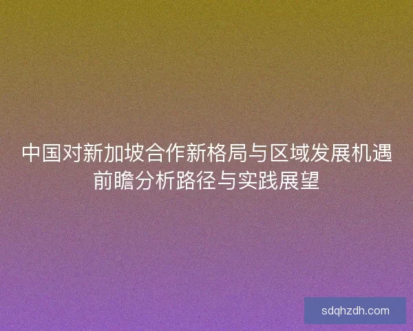 中國對新加坡合作新格局與區域發展機遇前瞻分析路徑與實踐展望 中國對新加坡合作新格局與區域發展機遇前瞻分析路徑與實踐展望