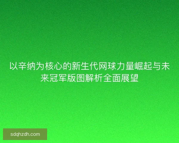 以辛纳为核心的新生代网球力量崛起与未来冠军版图解析全面展望 以辛纳为核心的新生代网球力量崛起与未来冠军版图解析全面展望