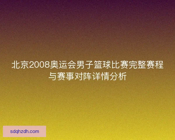 北京2008奥运会男子篮球比赛完整赛程与赛事对阵详情分析