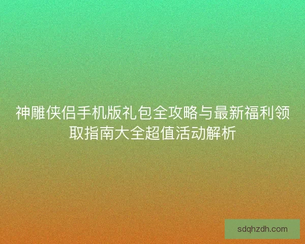 神雕侠侣手机版礼包全攻略与最新福利领取指南大全超值活动解析