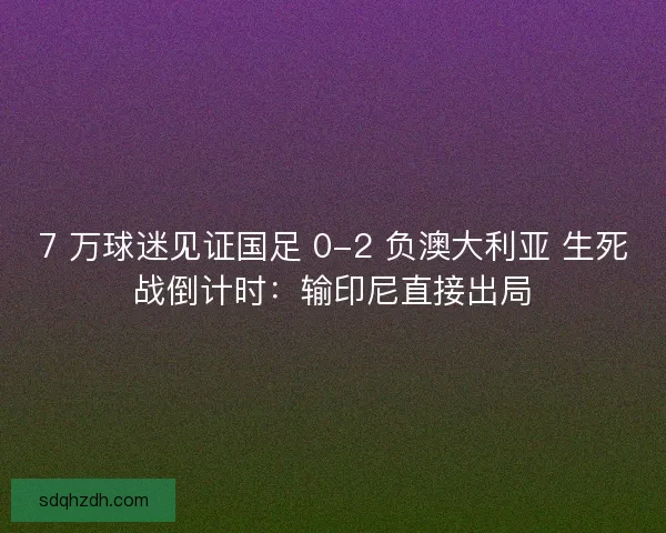 7 万球迷见证国足 0-2 负澳大利亚 生死战倒计时：输印尼直接出局
