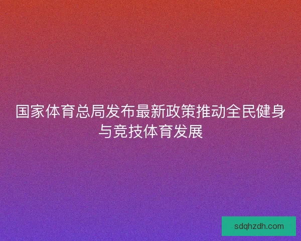 国家体育总局发布最新政策推动全民健身与竞技体育发展 国家体育总局发布最新政策推动全民健身与竞技体育发展