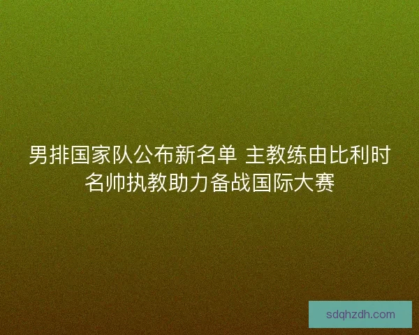 男排国家队公布新名单 主教练由比利时名帅执教助力备战国际大赛