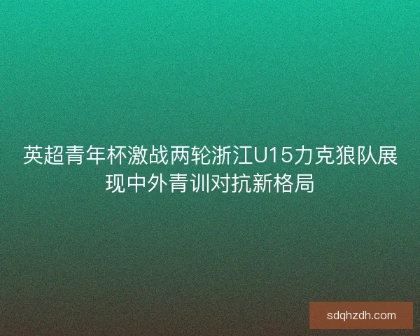 英超青年杯激战两轮浙江U15力克狼队展现中外青训对抗新格局