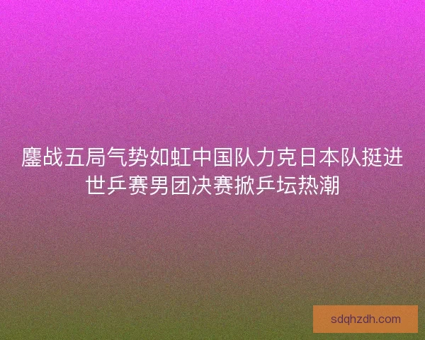 鏖战五局气势如虹中国队力克日本队挺进世乒赛男团决赛掀乒坛热潮