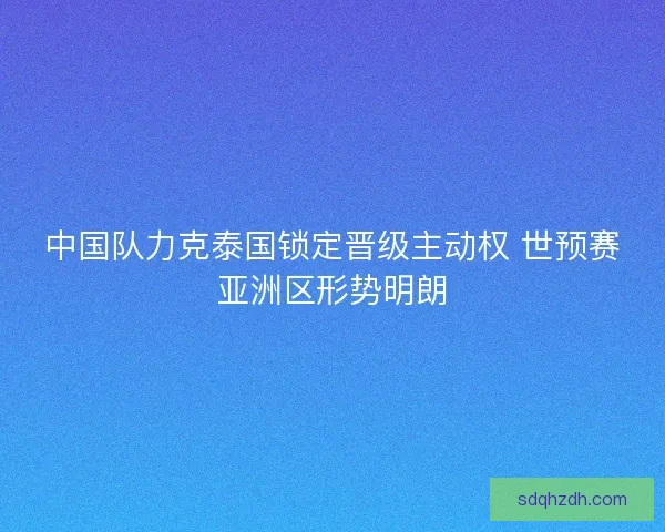 中国队力克泰国锁定晋级主动权 世预赛亚洲区形势明朗