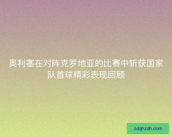 奥利塞在对阵克罗地亚的比赛中斩获国家队首球精彩表现回顾 奥利塞在对阵克罗地亚的比赛中斩获国家队首球精彩表现回顾