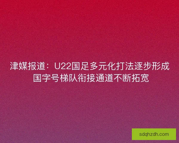 津媒报道：U22国足多元化打法逐步形成 国字号梯队衔接通道不断拓宽