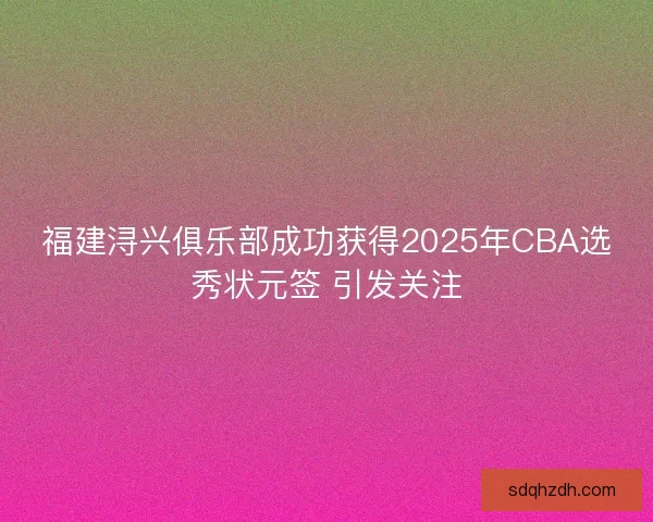 福建浔兴俱乐部成功获得2025年CBA选秀状元签 引发关注