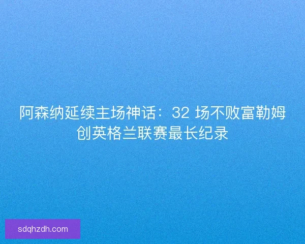 阿森纳延续主场神话：32 场不败富勒姆创英格兰联赛最长纪录