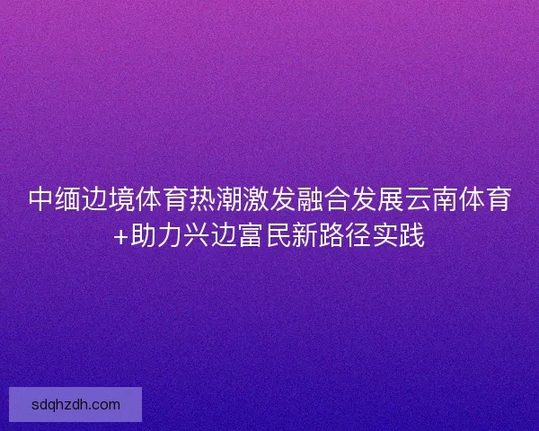 中缅边境体育热潮激发融合发展云南体育+助力兴边富民新路径实践 中缅边境体育热潮激发融合发展云南体育+助力兴边富民新路径实践