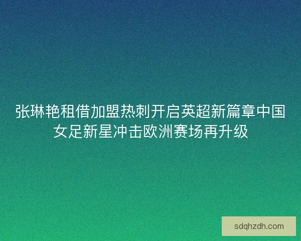 张琳艳租借加盟热刺开启英超新篇章中国女足新星冲击欧洲赛场再升级