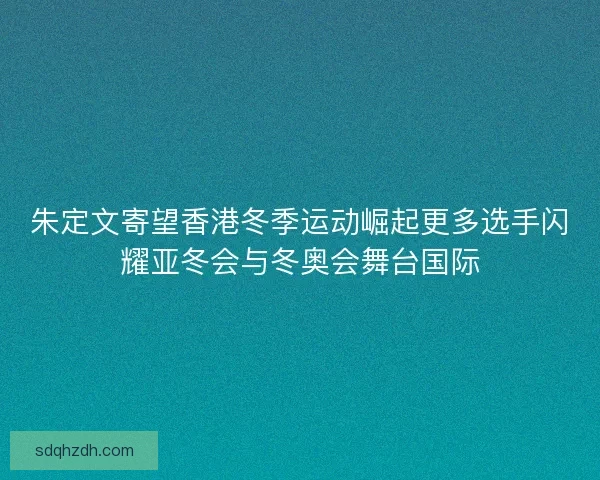 朱定文寄望香港冬季运动崛起更多选手闪耀亚冬会与冬奥会舞台国际