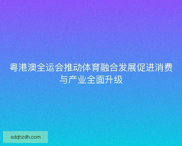 粤港澳全运会推动体育融合发展促进消费与产业全面升级