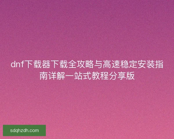 dnf下载器下载全攻略与高速稳定安装指南详解一站式教程分享版