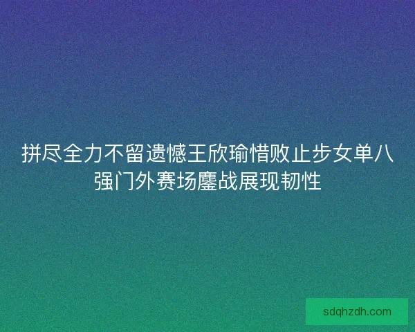 拼尽全力不留遗憾王欣瑜惜败止步女单八强门外赛场鏖战展现韧性 拼尽全力不留遗憾王欣瑜惜败止步女单八强门外赛场鏖战展现韧性