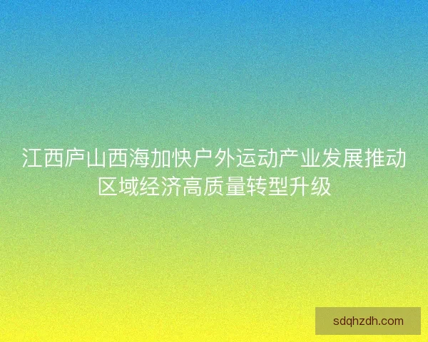 江西庐山西海加快户外运动产业发展推动区域经济高质量转型升级