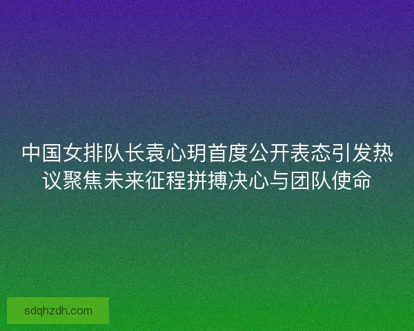 中国女排队长袁心玥首度公开表态引发热议聚焦未来征程拼搏决心与团队使命