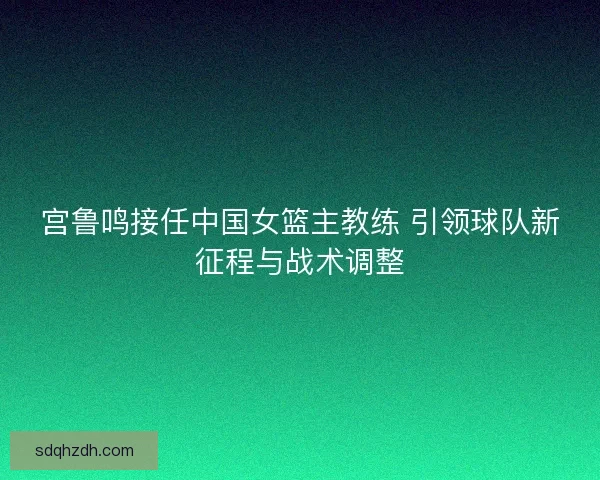宫鲁鸣接任中国女篮主教练 引领球队新征程与战术调整 宫鲁鸣接任中国女篮主教练 引领球队新征程与战术调整