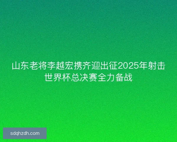 山东老将李越宏携齐迎出征2025年射击世界杯总决赛全力备战