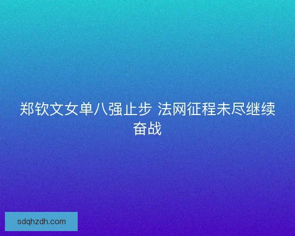 郑钦文女单八强止步 法网征程未尽继续奋战