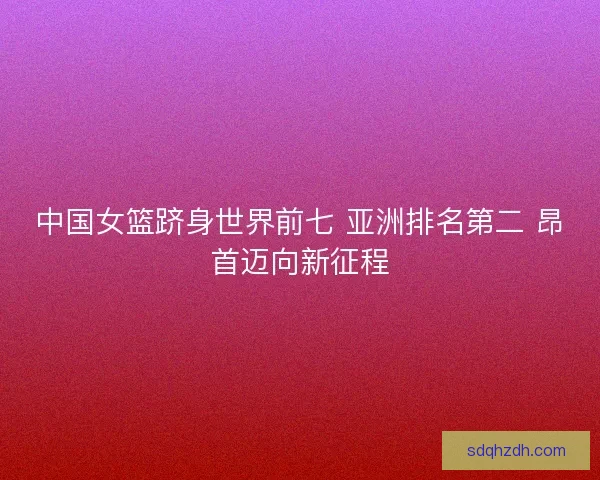 中国女篮跻身世界前七 亚洲排名第二 昂首迈向新征程