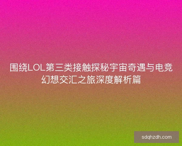 围绕LOL第三类接触探秘宇宙奇遇与电竞幻想交汇之旅深度解析篇