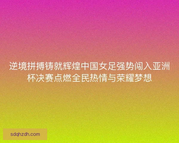 逆境拼搏铸就辉煌中国女足强势闯入亚洲杯决赛点燃全民热情与荣耀梦想