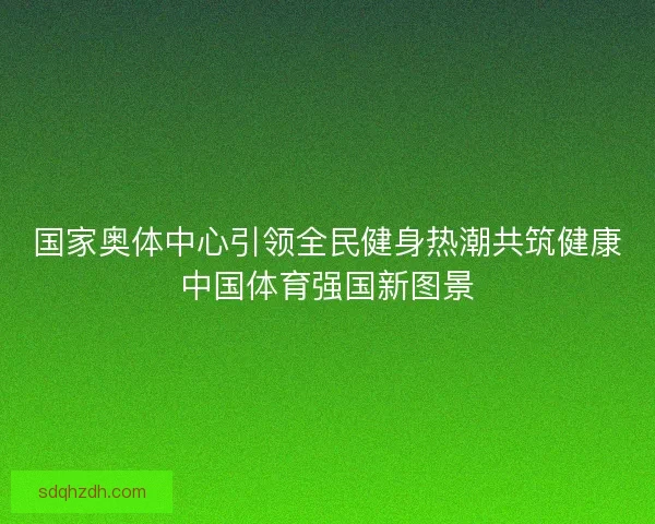 国家奥体中心引领全民健身热潮共筑健康中国体育强国新图景