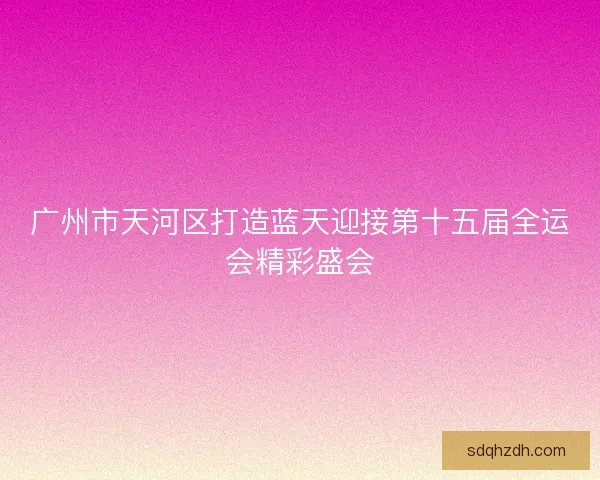 广州市天河区打造蓝天迎接第十五届全运会精彩盛会 广州市天河区打造蓝天迎接第十五届全运会精彩盛会
