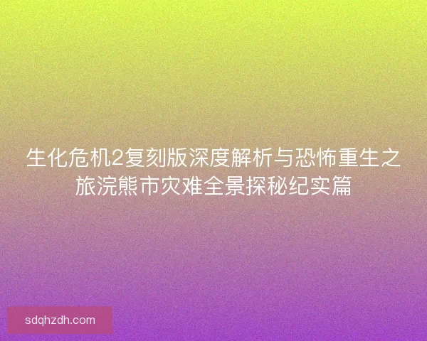 生化危机2复刻版深度解析与恐怖重生之旅浣熊市灾难全景探秘纪实篇