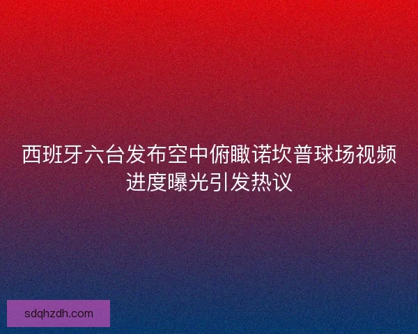 西班牙六台发布空中俯瞰诺坎普球场视频进度曝光引发热议