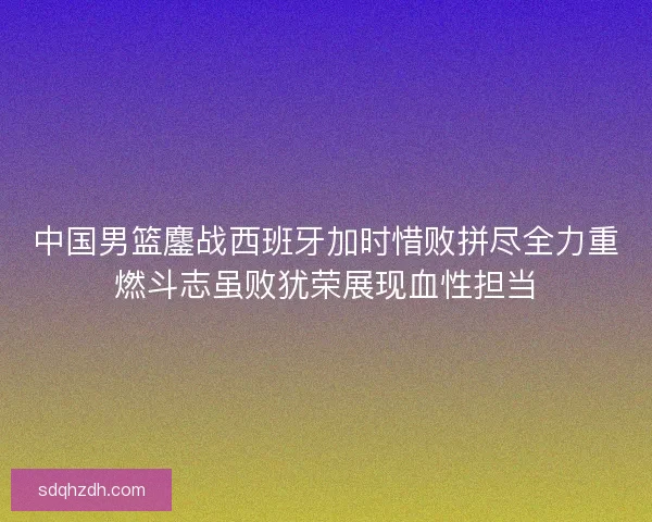 中国男篮鏖战西班牙加时惜败拼尽全力重燃斗志虽败犹荣展现血性担当 中国男篮鏖战西班牙加时惜败拼尽全力重燃斗志虽败犹荣展现血性担当