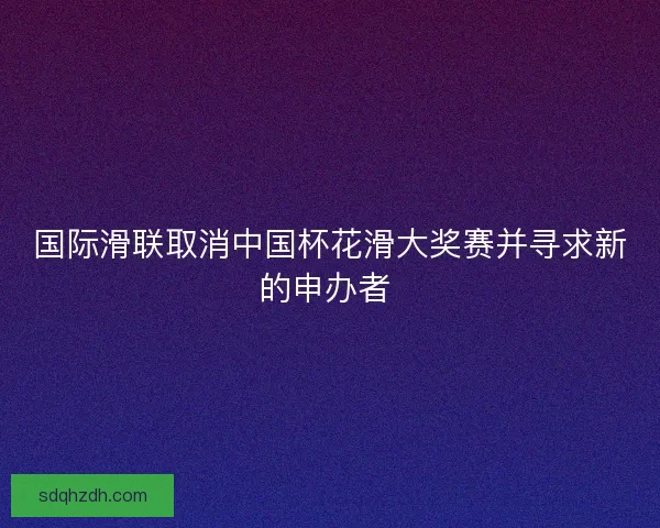 国际滑联取消中国杯花滑大奖赛并寻求新的申办者 国际滑联取消中国杯花滑大奖赛并寻求新的申办者