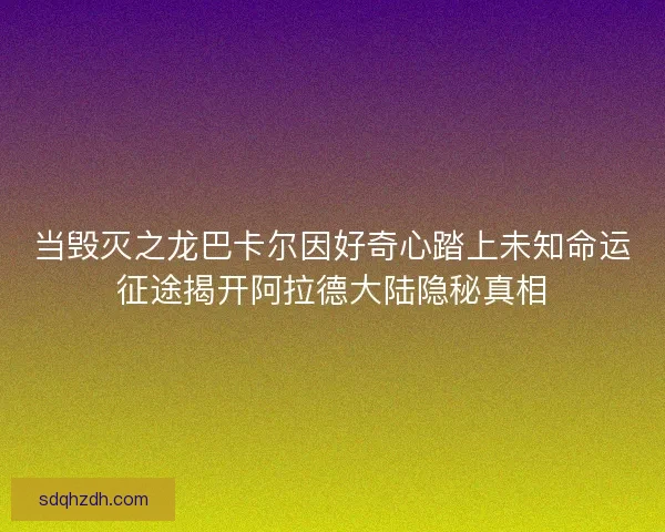 当毁灭之龙巴卡尔因好奇心踏上未知命运征途揭开阿拉德大陆隐秘真相 当毁灭之龙巴卡尔因好奇心踏上未知命运征途揭开阿拉德大陆隐秘真相